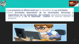  Los proyectos se diferenciarán por la naturaleza de sus actividades.
 Estas actividades dependerán de las necesidades, demandas y
expectativas de los estudiantes; del contexto económico-productivo y
socio-cultural; y de la capacidad creativa de quienes diseñen el
proyecto.
37
 