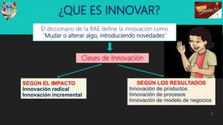 ¿QUE ES INNOVAR?
El diccionario de la RAE define la innovación como
“Mudar o alterar algo, introduciendo novedades”
4
Clases de Innovación
SEGÚN EL IMPACTO
Innovación radical
Innovación incremental
SEGÚN LOS RESULTADOS
Innovación de productos
Innovación de procesos
Innovación de modelo de negocios
 