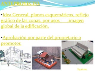 ANTEPROYECTO.

•Idea General, planos esquemáticos, reflejo
gráfico de las zonas, por usos ,imagen
global de la edificación.

•Aprobación por parte del propietario o
promotor.




                                     Siguiente
 