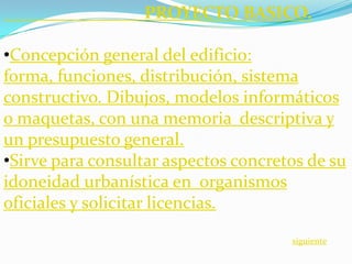 PROYECTO BASICO.

•Concepción general del edificio:
forma, funciones, distribución, sistema
constructivo. Dibujos, modelos informáticos
o maquetas, con una memoria descriptiva y
un presupuesto general.
•Sirve para consultar aspectos concretos de su
idoneidad urbanística en organismos
oficiales y solicitar licencias.

                                      siguiente
 