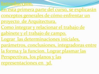 Introducción.
En esta primera parte del curso, se explicarán
conceptos generales de cómo enfrentar un
proyecto de Arquitectura.
Como integrar y relacionar el trabajo de
gabinete y el trabajo de campo.
Lograr las determinaciones iniciales,
parámetros, conclusiones, integradoras entre
la forma y la funcion. Lograr plasmar las
Perspectivas, los planos y las
representaciones en 3d.
 