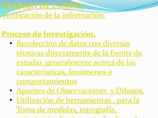 TRABAJO DE CAMPO.
Verificación de la información.

Proceso de Investigación.
  • Recolección de datos con diversas
    técnicas directamente de la fuente de
    estudio, generalmente acerca de las
    características, fenómenos o
    comportamientos
  • Apuntes de Observaciones y Dibujos.
  • Utilización de herramientas , para la
    Toma de medidas, topografía,
 
