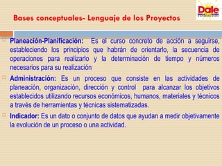 Bases conceptuales- Lenguaje de los Proyectos
 Planeación-Planificación: Es el curso concreto de acción a seguirse,
estableciendo los principios que habrán de orientarlo, la secuencia de
operaciones para realizarlo y la determinación de tiempo y números
necesarios para su realización
 Administración: Es un proceso que consiste en las actividades de
planeación, organización, dirección y control para alcanzar los objetivos
establecidos utilizando recursos económicos, humanos, materiales y técnicos
a través de herramientas y técnicas sistematizadas.
 Indicador: Es un dato o conjunto de datos que ayudan a medir objetivamente
la evolución de un proceso o una actividad.
 