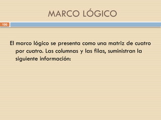 100
MARCO LÓGICO
El marco lógico se presenta como una matriz de cuatro
por cuatro. Las columnas y las filas, suministran la
siguiente información:
 
