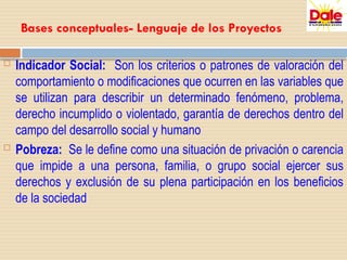 Bases conceptuales- Lenguaje de los Proyectos
 Indicador Social: Son los criterios o patrones de valoración del
comportamiento o modificaciones que ocurren en las variables que
se utilizan para describir un determinado fenómeno, problema,
derecho incumplido o violentado, garantía de derechos dentro del
campo del desarrollo social y humano
 Pobreza: Se le define como una situación de privación o carencia
que impide a una persona, familia, o grupo social ejercer sus
derechos y exclusión de su plena participación en los beneficios
de la sociedad
 