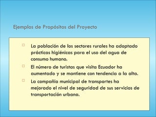 110
Ejemplos de Propósitos del Proyecto
 La población de los sectores rurales ha adoptado
prácticas higiénicas para el uso del agua de
consumo humano.
 El número de turistas que visita Ecuador ha
aumentado y se mantiene con tendencia a la alta.
 La compañía municipal de transportes ha
mejorado el nivel de seguridad de sus servicios de
transportación urbana.
 