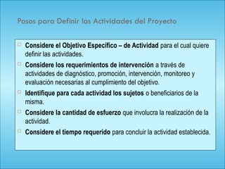 114
Pasos para Definir las Actividades del Proyecto
 Considere el Objetivo Específico – de Actividad para el cual quiere
definir las actividades.
 Considere los requerimientos de intervención a través de
actividades de diagnóstico, promoción, intervención, monitoreo y
evaluación necesarias al cumplimiento del objetivo.
 Identifique para cada actividad los sujetos o beneficiarios de la
misma.
 Considere la cantidad de esfuerzo que involucra la realización de la
actividad.
 Considere el tiempo requerido para concluir la actividad establecida.
 