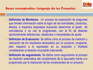 Bases conceptuales- Lenguaje de los Proyectos
 Definición de Monitoreo: Un proceso de exploración de preguntas
que brinden información sobre el logro de las actividades, productos,
efectos, e impactos esperados buscando determinar el grado de
coincidencia o no con lo programado, con el fin de detectar
oportunamente deficiencias, obstáculos o necesidades de ajuste.
 Definición de Evaluación: Se define como al proceso de medición y
valoración de los resultados alcanzados por un proyecto, programa,
plan respecto a lo expresado en su propósito y finalidad
considerando al derecho incumplido intervenido
 Definición de seguimiento: Se define como seguimiento al proceso
de medición sistemática del cumplimiento de lo ejecutado frente a lo
programado par la realización de los componentes de un proyecto
 