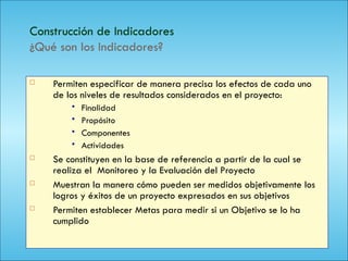 120
Construcción de Indicadores
¿Qué son los Indicadores?
 Permiten especificar de manera precisa los efectos de cada uno
de los niveles de resultados considerados en el proyecto:
 Finalidad
 Propósito
 Componentes
 Actividades
 Se constituyen en la base de referencia a partir de la cual se
realiza el Monitoreo y la Evaluación del Proyecto
 Muestran la manera cómo pueden ser medidos objetivamente los
logros y éxitos de un proyecto expresados en sus objetivos
 Permiten establecer Metas para medir si un Objetivo se lo ha
cumplido
 