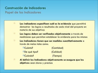 121
Construcción de Indicadores
Papel de los Indicadores
 Los indicadores especifican cuál es la evidencia que permitirá
demostrar los logros o resultados de cada nivel del proyecto en
materia de sus objetivos
 Los logros deben ser verificados objetivamente a través de
mediciones que permitan establecer la evidencia para los mismos
 Los Indicadores tienen que ser medidos cuantitativamente a
través de metas tales como:
Cuánto? (Cantidad)
De qué tipo? (Calidad)
Cuándo? (Tiempo)
 Al definir los Indicadores objetivamente se asegura que los
objetivos sean claros y precisos
 
