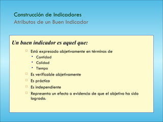 122
Construcción de Indicadores
Atributos de un Buen Indicador
 Está expresado objetivamente en términos de
 Cantidad
 Calidad
 Tiempo
 Es verificable objetivamente
 Es práctico
 Es independiente
 Representa un efecto o evidencia de que el objetivo ha sido
logrado.
Un buen indicador es aquel que:
 