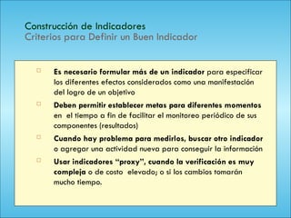 123
Construcción de Indicadores
Criterios para Definir un Buen Indicador
 Es necesario formular más de un indicador para especificar
los diferentes efectos considerados como una manifestación
del logro de un objetivo
 Deben permitir establecer metas para diferentes momentos
en el tiempo a fin de facilitar el monitoreo periódico de sus
componentes (resultados)
 Cuando hay problema para medirlos, buscar otro indicador
o agregar una actividad nueva para conseguir la información
 Usar indicadores “proxy”, cuando la verificación es muy
compleja o de costo elevado; o si los cambios tomarán
mucho tiempo.
 