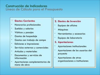 127
Construcción de Indicadores
Líneas de Cálculo para el Presupuesto
 Gastos Corrientes
• Honorarios profesionales
• Sueldos y salarios
• Viáticos y pasajes
• Gastos de hospedaje
• Gastos con trabajo de campo
• Ediciones e impresiones
• Servicios externos y comerciales
• Artículos y materiales
• Documentos y servicios de
información
• Aportaciones complementarias de
mano de obra
2. Gastos de Inversión
• Equipos de oficina
• Máquinas
• Herramientas y accesorios
• Equipos de laboratorio
3. Aportaciones
• Aportaciones institucionales
• Aportaciones de los usuarios del
proyecto
• Aportaciones de otras
organizaciones o instituciones
 
