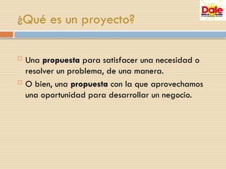 ¿Qué es un proyecto?
 Una propuesta para satisfacer una necesidad o
resolver un problema, de una manera.
 O bien, una propuesta con la que aprovechamos
una oportunidad para desarrollar un negocio.
 