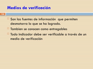 134
Medios de verificación
 Son las fuentes de información que permiten
desmotarra lo que se ha logrado.
 Tambien se conocen como entregables
 Todo indicador debe ser verificable a través de un
medio de verificación
 