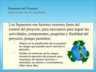 140
Supuestos del Proyecto
Importancia de los Supuestos
 Valorar en la planificación de un proyecto
los riesgos que pueden ocurrir durante su
ejecución.
 Facilitar el monitoreo de los riesgos
durante la ejecución del proyecto para
reaccionar de manera oportuna y
neutralizar sus efectos y eventualmente,
influir sobre ellos.
Los Supuestos son factores externos fuera del
control del proyecto, pero necesarios para lograr las
actividades, componentes, propósito y finalidad del
proyecto, porque permiten:
 