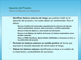 141
Supuestos del Proyecto
Cómo se Elaboran los Supuestos
 Identificar factores externos de riesgo que podrían incidir en la
ejecución del proyecto y los cuales deben ser monitoreados. Para el
efecto:
• Revisar el Análisis de Involucrados especialmente las columnas de intereses
sobre la problemática, intereses sobre el proyecto y conflictos potenciales.
• Revisar el árbol de objetivos y otras fuentes de información.
• Revisar en las Matrices de Análisis de Fuerzas, los factores impulsadores como
posibles supuestos.
• Hacer un FODA (Fortalezas, Oportunidades, Debilidades y Amenazas en torno a
la problemática del proyecto.
 Formular los factores externos en sentido positivo de forma que
expresen la situación deseada de control sobre el riesgo.
 Valorar los factores externos identificados en base a un análisis de
su importancia y probabilidad de ocurrencia.
 