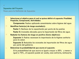 142
-
Supuestos del Proyecto
Pasos para la Definición de Supuestos
 Seleccionar el objetivo para el cual se quiere definir el supuesto: Finalidad,
Propósito, Componente, Actividades:
Componente: Padres aplicando conocimientos sobre higiene del agua
 Identificar factor(es) de riesgo asociado(s):
Factor 1: Rechazo de la capacitación por parte de los padres
Factor 2: Aranceles elevados para la importación de filtros de agua
 Redactar los factores de riesgo en positivo (Como objetivos):
Supuesto 1: Padres reconocen la importancia de la higiene sanitaria
para la salud.
Supuesto 2: Reducidos los aranceles de importación de filtros de agua
por parte del gobierno.
1. Determinar la probabilidad de que ocurra el supuesto:
Si la probabilidad de que ocurra es igual o mayor a 50% y menor o
igual a 75% , el supuesto puede ser usado, caso contrario, rechazarlo.
 