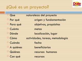 ¿Qué es un proyecto?
 Que naturaleza del proyecto
 Por qué origen y fundamentación
 Para qué objetivos, propósitos
 Cuánto metas
 Dónde localización, lugar
 Cómo actividades, tareas, metodología
 Cuándo fecha
 A quiénes beneficiarios
 Quiénes recursos humanos
 Con qué recursos
 