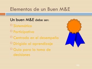 153
Elementos de un Buen M&E
Un buen M&E debe ser:
 Sistemático
 Participativo
 Centrado en el desempeño
 Dirigido al aprendizaje
 Guía para la toma de
decisiones
 
