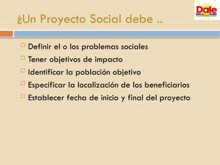 ¿Un Proyecto Social debe ..
 Definir el o los problemas sociales
 Tener objetivos de impacto
 Identificar la población objetivo
 Especificar la localización de los beneficiarios
 Establecer fecha de inicio y final del proyecto
 