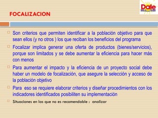 FOCALIZACION
 Son criterios que permiten identificar a la población objetivo para que
sean ellos (y no otros ) los que reciban los beneficios del programa
 Focalizar implica generar una oferta de productos (bienes/servicios),
porque son limitados y se debe aumentar la eficiencia para hacer más
con menos
 Para aumentar el impacto y la eficiencia de un proyecto social debe
haber un modelo de focalización, que asegure la selección y acceso de
la población objetivo
 Para eso se requiere elaborar criterios y diseñar procedimientos con los
indicadores identificados posibiliten su implementación
 Situaciones en las que no es recomendable : analizar
 