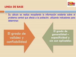 LINEA DE BASE
 Su cálculo se realiza recopilando la información existente sobre el
problema central que afecta a la población, utilizando indicadores para
determinar:
El grado de
validez y
confiabilidad
El grado de
generalidad –
especificidad y
sin son aplicables
 