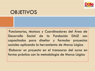•Funcionarios, técnicos y Coordinadores del Área de
Desarrollo Social de la Fundación DALE son
capacitados para diseñar y formular proyectos
sociales aplicando la herramienta de Marco Lógico
•Elaborar un proyecto en el transcurso del curso en
forma práctica con la metodología de Marco Lógico
OBJETIVOS
 