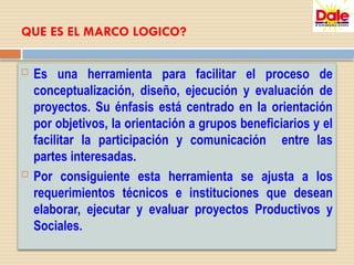 QUE ES EL MARCO LOGICO?
 Es una herramienta para facilitar el proceso de
conceptualización, diseño, ejecución y evaluación de
proyectos. Su énfasis está centrado en la orientación
por objetivos, la orientación a grupos beneficiarios y el
facilitar la participación y comunicación entre las
partes interesadas.
 Por consiguiente esta herramienta se ajusta a los
requerimientos técnicos e instituciones que desean
elaborar, ejecutar y evaluar proyectos Productivos y
Sociales.
 