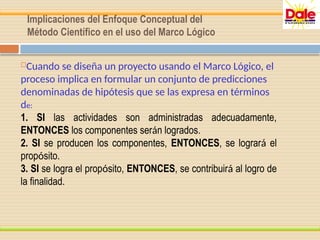 Implicaciones del Enfoque Conceptual del
Método Científico en el uso del Marco Lógico
Cuando se diseña un proyecto usando el Marco Lógico, el
proceso implica en formular un conjunto de predicciones
denominadas de hipótesis que se las expresa en términos
de:
1. SI las actividades son administradas adecuadamente,
ENTONCES los componentes serán logrados.
2. SI se producen los componentes, ENTONCES, se logrará el
propósito.
3. SI se logra el propósito, ENTONCES, se contribuirá al logro de
la finalidad.
 
