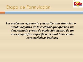 Etapa de Formulación
Un problema representa y describe una situación o
estado negativo de la realidad que afecta a un
determinado grupo de población dentro de un
área geográfica específica, el cual tiene como
características básicas:
 