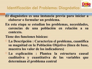 Identificación del Problema: Diagnóstico
El diagnóstico es una instancia previa para iniciar a
elaborar o formular un problema.
En esta etapa se estudian los problemas, necesidades,
carencias de una población en relación a su
contexto.
Tiene dos funciones básicas:
 La Descripción : Caracteriza el problema, cuantifica
su magnitud en la Población Objetivo (línea de base,
muestra los valor de los indicadores)
 La explicación : Plantea la estructura causal
cualitativa y cuantitativa de las variables que
determinan el problema central
 