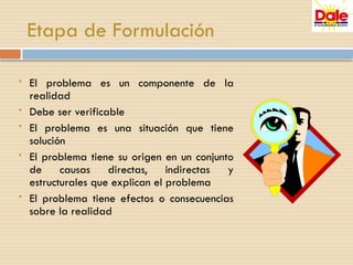 Etapa de Formulación
• El problema es un componente de la
realidad
• Debe ser verificable
• El problema es una situación que tiene
solución
• El problema tiene su origen en un conjunto
de causas directas, indirectas y
estructurales que explican el problema
• El problema tiene efectos o consecuencias
sobre la realidad
 