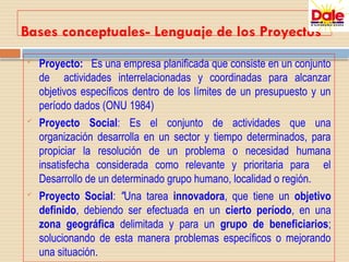 Bases conceptuales- Lenguaje de los Proyectos
 Proyecto: Es una empresa planificada que consiste en un conjunto
de actividades interrelacionadas y coordinadas para alcanzar
objetivos específicos dentro de los límites de un presupuesto y un
período dados (ONU 1984)
 Proyecto Social: Es el conjunto de actividades que una
organización desarrolla en un sector y tiempo determinados, para
propiciar la resolución de un problema o necesidad humana
insatisfecha considerada como relevante y prioritaria para el
Desarrollo de un determinado grupo humano, localidad o región.
 Proyecto Social: "Una tarea innovadora, que tiene un objetivo
definido, debiendo ser efectuada en un cierto período, en una
zona geográfica delimitada y para un grupo de beneficiarios;
solucionando de esta manera problemas específicos o mejorando
una situación.
 