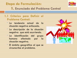 Etapa de Formulación:
1. Enunciado del Problema Central
1.1 Criterios para Definir el
Problema Central:
 La tendencia actual de la
situación negativa enfocada.
 La descripción de la situación
negativa que está ocurriendo.
 La identificación del grupo
humano afectado por la
situación negativa.
 El ámbito geográfico al que se
circunscribe el problema.
 