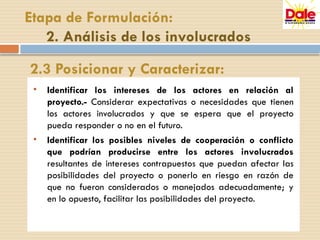 • Identificar los intereses de los actores en relación al
proyecto.- Considerar expectativas o necesidades que tienen
los actores involucrados y que se espera que el proyecto
pueda responder o no en el futuro.
• Identificar los posibles niveles de cooperación o conflicto
que podrían producirse entre los actores involucrados
resultantes de intereses contrapuestos que puedan afectar las
posibilidades del proyecto o ponerlo en riesgo en razón de
que no fueron considerados o manejados adecuadamente; y
en lo opuesto, facilitar las posibilidades del proyecto.
Etapa de Formulación:
2. Análisis de los involucrados
2.3 Posicionar y Caracterizar:
 