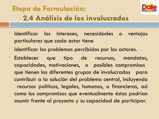 • Identificar los intereses, necesidades o ventajas
particulares que cada actor tiene
• Identificar los problemas percibidos por los actores.
• Establecer que tipo de recursos, mandatos,
capacidades, motivaciones, o posibles compromisos
que tienen los diferentes grupos de involucrados para
contribuir a la solución del problema central, incluyendo
recursos políticos, legales, humanos, o financieros, así
como los compromisos que eventualmente éstos podrían
asumir frente al proyecto y su capacidad de participar.
Etapa de Formulación:
2.4 Análisis de los involucrados
 