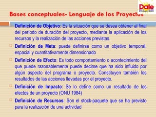 Bases conceptuales- Lenguaje de los Proyectos
 Definición de Objetivo: Es la situación que se desea obtener al final
del período de duración del proyecto, mediante la aplicación de los
recursos y la realización de las acciones previstas.
 Definición de Meta: puede definirse como un objetivo temporal,
espacial y cuantitativamente dimensionado
 Definición de Efecto: Es todo comportamiento o acontecimiento del
que puede razonablemente puede decirse que ha sido influido por
algún aspecto del programa o proyecto. Constituyen también los
resultados de las acciones llevadas por el proyecto.
 Definición de Impacto: Se lo define como un resultado de los
efectos de un proyecto (ONU 1984)
 Definición de Recursos: Son el stock-paquete que se ha previsto
para la realización de una actividad
 