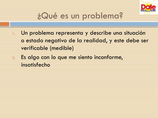 1. Un problema representa y describe una situación
o estado negativo de la realidad, y este debe ser
verificable (medible)
2. Es algo con lo que me siento inconforme,
insatisfecho
¿Qué es un problema?
 