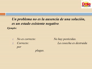 Un problema no es la ausencia de una solución,
es un estado existente negativo.
Ejemplo:
1. No es correcto: No hay pesticidas.
2. Correcto: La cosecha es destruida
por
plagas.
 