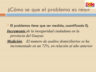  El problemas tiene que ser medido, cuantificado Ej.
Incremento de la inseguridad ciudadana en la
provincia del Guayas.
Medición: El numero de asaltos domiciliarios se ha
incrementado en un 72%, en relación al año anterior
¿Cómo se que el problema es real?
 