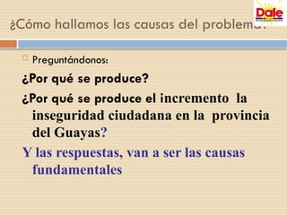  Preguntándonos:
¿Por qué se produce?
¿Por qué se produce el incremento la
inseguridad ciudadana en la provincia
del Guayas?
Y las respuestas, van a ser las causas
fundamentales
¿Cómo hallamos las causas del problema?
 
