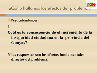  Preguntándonos:
¿
Cuál es la consecuencia de el incremento de la
inseguridad ciudadana en la provincia del
Guayas?
Y las respuestas son los efectos fundamentales
directos del problema.
¿Cómo hallamos los efectos del problema?
 
