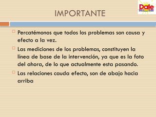  Percatémonos que todos los problemas son causa y
efecto a la vez.
 Las mediciones de los problemas, constituyen la
línea de base de la intervención, ya que es la foto
del ahora, de lo que actualmente esta pasando.
 Las relaciones cauda efecto, son de abajo hacia
arriba
IMPORTANTE
 