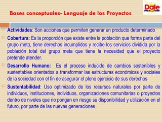 Bases conceptuales- Lenguaje de los Proyectos
 Actividades: Son acciones que permiten generar un producto determinado
 Cobertura: Es la proporción que existe entre la población que forma parte del
grupo meta, tiene derechos incumplidos y recibe los servicios dividida por la
población total del grupo meta que tiene la necesidad que el proyecto
pretende atender.
 Desarrollo Humano: Es el proceso inducido de cambios sostenibles y
sustentables orientados a transformar las estructuras económicas y sociales
de la sociedad con el fin de asegurar el pleno ejercicio de sus derechos
 Sustentabilidad: Uso optimizado de los recursos naturales por parte de
individuos, instituciones, individuos, organizaciones comunitarias o proyectos
dentro de niveles que no pongan en riesgo su disponibilidad y utilización en el
futuro, por parte de las nuevas generaciones
 