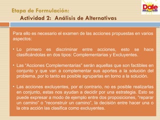 Para ello es necesario el examen de las acciones propuestas en varios
aspectos:
• Lo primero es discriminar entre acciones, esto se hace
clasificándolas en dos tipos: Complementarias y Excluyentes.
• Las “Acciones Complementarias” serán aquellas que son factibles en
conjunto y que van a complementar sus aportes a la solución del
problema, por lo tanto es posible agruparlas en torno a la solución.
• Las acciones excluyentes, por el contrario, no es posible realizarlas
en conjunto, estas nos ayudan a decidir por una estrategia. Esto se
puede expresar a modo de ejemplo entre dos proposiciones, “reparar
un camino” o “reconstruir un camino”, la decisión entre hacer una o
la otra acción las clasifica como excluyentes.
Etapa de Formulación:
Actividad 2: Análisis de Alternativas
 