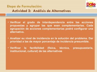 • Verificar el grado de interdependencia entre las acciones
propuestas y agrupar las que sean complementarias. Cada
agrupación de acciones complementarias podrá configurar una
alternativa.
• Analizar su nivel de incidencia en la solución del problema. Dar
prioridad a las de mayor porcentaje de incidencia presumible.
• Verificar la factibilidad (física, técnica, presupuestaria,
institucional, cultural) de las alternativas
Etapa de Formulación:
Actividad 2: Análisis de Alternativas
 