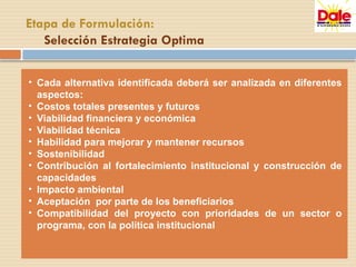 • Cada alternativa identificada deberá ser analizada en diferentes
aspectos:
• Costos totales presentes y futuros
• Viabilidad financiera y económica
• Viabilidad técnica
• Habilidad para mejorar y mantener recursos
• Sostenibilidad
• Contribución al fortalecimiento institucional y construcción de
capacidades
• Impacto ambiental
• Aceptación por parte de los beneficiarios
• Compatibilidad del proyecto con prioridades de un sector o
programa, con la política institucional
Etapa de Formulación:
Selección Estrategia Optima
 