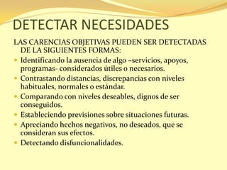 DETECTAR NECESIDADES
LAS CARENCIAS OBJETIVAS PUEDEN SER DETECTADAS
  DE LA SIGUIENTES FORMAS:
 Identificando la ausencia de algo –servicios, apoyos,
  programas- considerados útiles o necesarios.
 Contrastando distancias, discrepancias con niveles
  habituales, normales o estándar.
 Comparando con niveles deseables, dignos de ser
  conseguidos.
 Estableciendo previsiones sobre situaciones futuras.
 Apreciando hechos negativos, no deseados, que se
  consideran sus efectos.
 Detectando disfuncionalidades.
 