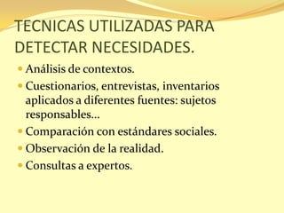 TECNICAS UTILIZADAS PARA
DETECTAR NECESIDADES.
 Análisis de contextos.
 Cuestionarios, entrevistas, inventarios
  aplicados a diferentes fuentes: sujetos
  responsables...
 Comparación con estándares sociales.
 Observación de la realidad.
 Consultas a expertos.
 